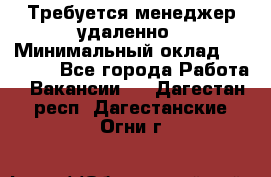 Требуется менеджер удаленно › Минимальный оклад ­ 15 000 - Все города Работа » Вакансии   . Дагестан респ.,Дагестанские Огни г.